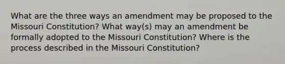 What are the three ways an amendment may be proposed to the Missouri Constitution? What way(s) may an amendment be formally adopted to the Missouri Constitution? Where is the process described in the Missouri Constitution?