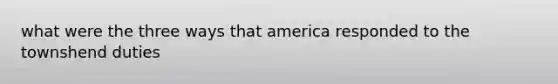 what were the three ways that america responded to the townshend duties