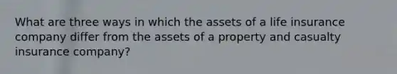 What are three ways in which the assets of a life insurance company differ from the assets of a property and casualty insurance company?