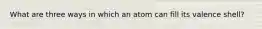 What are three ways in which an atom can fill its valence shell?