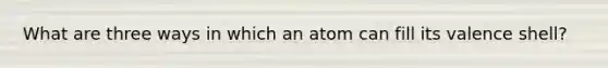 What are three ways in which an atom can fill its valence shell?