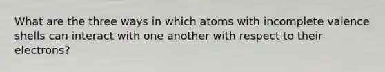 What are the three ways in which atoms with incomplete valence shells can interact with one another with respect to their electrons?