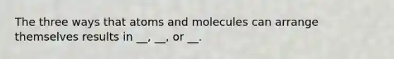 The three ways that atoms and molecules can arrange themselves results in __, __, or __.