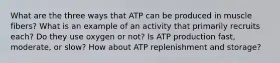 What are the three ways that ATP can be produced in muscle fibers? What is an example of an activity that primarily recruits each? Do they use oxygen or not? Is <a href='https://www.questionai.com/knowledge/kQXM5vFKbG-atp-production' class='anchor-knowledge'>atp production</a> fast, moderate, or slow? How about ATP replenishment and storage?