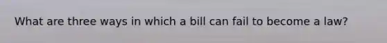 What are three ways in which a bill can fail to become a law?