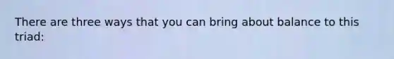 There are three ways that you can bring about balance to this triad: