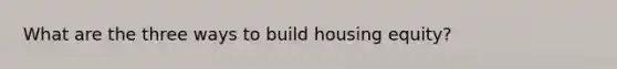 What are the three ways to build housing equity?