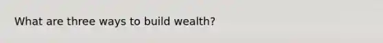 What are three ways to build wealth?