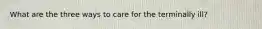 What are the three ways to care for the terminally ill?