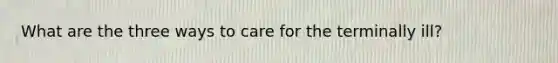 What are the three ways to care for the terminally ill?