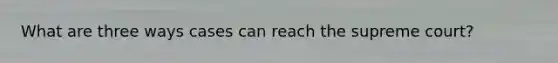 What are three ways cases can reach the supreme court?