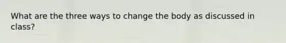 What are the three ways to change the body as discussed in class?