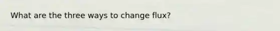 What are the three ways to change flux?