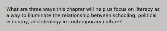 What are three ways this chapter will help us focus on literacy as a way to illuminate the relationship between schooling, political economy, and ideology in contemporary culture?