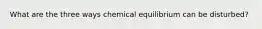 What are the three ways chemical equilibrium can be disturbed?