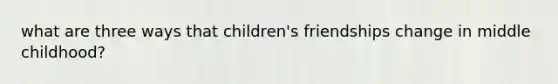 what are three ways that children's friendships change in middle childhood?