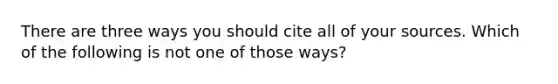 There are three ways you should cite all of your sources. Which of the following is not one of those ways?