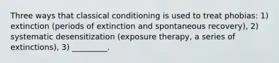 Three ways that classical conditioning is used to treat phobias: 1) extinction (periods of extinction and spontaneous recovery), 2) systematic desensitization (exposure therapy, a series of extinctions), 3) _________.