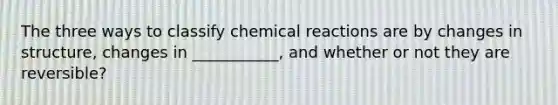 The three ways to classify chemical reactions are by changes in structure, changes in ___________, and whether or not they are reversible?