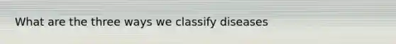 What are the three ways we classify diseases