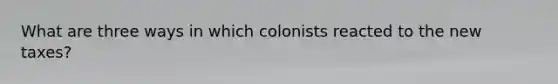 What are three ways in which colonists reacted to the new taxes?