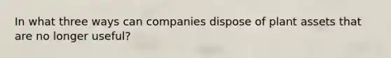 In what three ways can companies dispose of plant assets that are no longer useful?