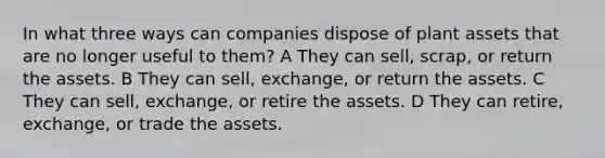 In what three ways can companies dispose of plant assets that are no longer useful to them? A They can sell, scrap, or return the assets. B They can sell, exchange, or return the assets. C They can sell, exchange, or retire the assets. D They can retire, exchange, or trade the assets.