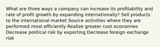 What are three ways a company can increase its profitability and rate of profit growth by expanding internationally? Sell products to the international market Source activities where they are performed most efficiently Realize greater cost economies Decrease political risk by exporting Decrease foreign exchange risk