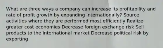 What are three ways a company can increase its profitability and rate of profit growth by expanding internationally? Source activities where they are performed most efficiently Realize greater cost economies Decrease foreign exchange risk Sell products to the international market Decrease political risk by exporting