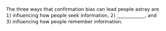 The three ways that confirmation bias can lead people astray are 1) influencing how people seek information, 2) ____________, and 3) influencing how people remember information.