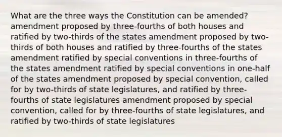 What are the three ways the Constitution can be amended? amendment proposed by three-fourths of both houses and ratified by two-thirds of the states amendment proposed by two-thirds of both houses and ratified by three-fourths of the states amendment ratified by special conventions in three-fourths of the states amendment ratified by special conventions in one-half of the states amendment proposed by special convention, called for by two-thirds of state legislatures, and ratified by three-fourths of state legislatures amendment proposed by special convention, called for by three-fourths of state legislatures, and ratified by two-thirds of state legislatures