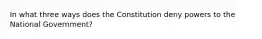 In what three ways does the Constitution deny powers to the National Government?