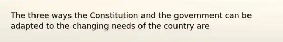 The three ways the Constitution and the government can be adapted to the changing needs of the country are