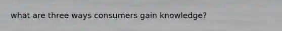what are three ways consumers gain knowledge?