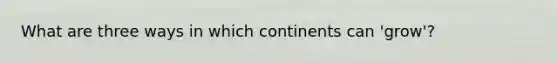 What are three ways in which continents can 'grow'?