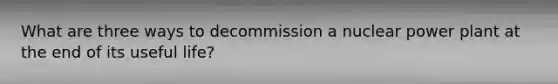 What are three ways to decommission a nuclear power plant at the end of its useful life?