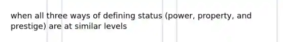 when all three ways of defining status (power, property, and prestige) are at similar levels