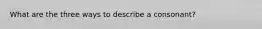 What are the three ways to describe a consonant?