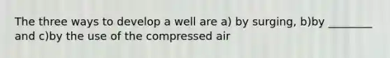 The three ways to develop a well are a) by surging, b)by ________ and c)by the use of the compressed air