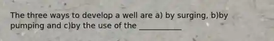 The three ways to develop a well are a) by surging, b)by pumping and c)by the use of the ___________