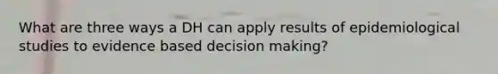 What are three ways a DH can apply results of epidemiological studies to evidence based decision making?