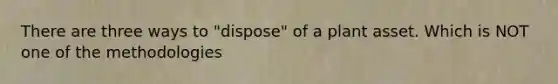 There are three ways to "dispose" of a plant asset. Which is NOT one of the methodologies