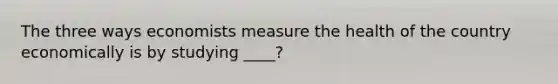 The three ways economists measure the health of the country economically is by studying ____?