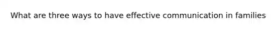 What are three ways to have effective communication in families