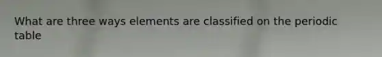 What are three ways elements are classified on the periodic table