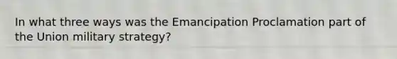 In what three ways was the Emancipation Proclamation part of the Union military strategy?