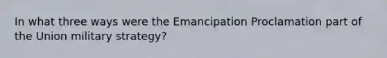 In what three ways were the Emancipation Proclamation part of the Union military strategy?