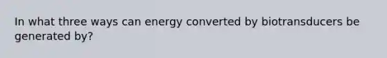 In what three ways can energy converted by biotransducers be generated by?