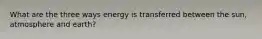 What are the three ways energy is transferred between the sun, atmosphere and earth?