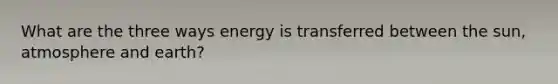 What are the three ways energy is transferred between the sun, atmosphere and earth?